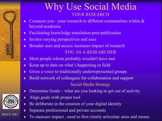 Why Use Social Media
YOUR RESEARCH
 Connects you - your research to different communities within &
beyond academia
 Facilitating knowledge translation post-publication
 Invites varying perspectives and uses
 Broader uses and access increases impact of research
YOU AS A RESEARCHER
 Meet people whom probably wouldn't have met
 Keep up to date on what’s happening in field
 Gives a voice to traditionally underrepresented groups
 Build network of colleagues for collaboration and support
Social Media Strategy
 Determine Goals – what are you looking to get out of activity
 Align goals with proper tool
 Be deliberate in the creation of your digital identity
 Separate professional and private accounts
 To measure impact , need to first clearly articulate aims and means
SINCE 1881
 