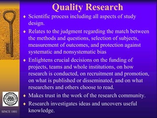 Quality Research
 Scientific process including all aspects of study
design.
 Relates to the judgment regarding the match between
the methods and questions, selection of subjects,
measurement of outcomes, and protection against
systematic and nonsystematic bias
 Enlightens crucial decisions on the funding of
projects, teams and whole institutions, on how
research is conducted, on recruitment and promotion,
on what is published or disseminated, and on what
researchers and others choose to read.
 Makes trust in the work of the research community.
 Research investigates ideas and uncovers useful
knowledge.
SINCE 1881
 