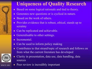 Uniqueness of Quality Research
 Based on some logical rationale and tied to theory.
 Generates new questions or is cyclical in nature.
 Based on the work of others.
 Provides evidence that is robust, ethical, stands up to
scrutiny
 Can be replicated and achievable.
 Generalisable to other settings.
 Incremental.
 Can be used to inform policy making
 Contributes to that strand/topic of research and follows on
from what the current literature has developed
 Clarity in presentation, data use, data handling, data
sources
 Peer review is incredibly important
SINCE 1881
 