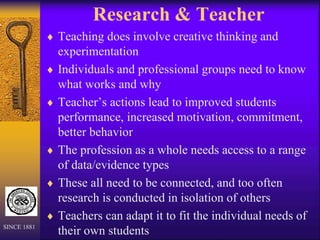 Research & Teacher
 Teaching does involve creative thinking and
experimentation
 Individuals and professional groups need to know
what works and why
 Teacher’s actions lead to improved students
performance, increased motivation, commitment,
better behavior
 The profession as a whole needs access to a range
of data/evidence types
 These all need to be connected, and too often
research is conducted in isolation of others
 Teachers can adapt it to fit the individual needs of
their own students
SINCE 1881
 