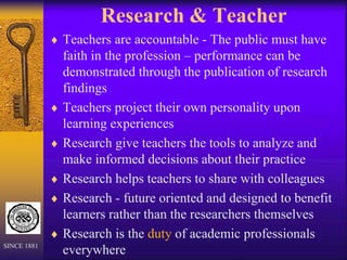 Research & Teacher
 Teachers are accountable - The public must have
faith in the profession – performance can be
demonstrated through the publication of research
findings
 Teachers project their own personality upon
learning experiences
 Research give teachers the tools to analyze and
make informed decisions about their practice
 Research helps teachers to share with colleagues
 Research - future oriented and designed to benefit
learners rather than the researchers themselves
 Research is the duty of academic professionals
everywhere
SINCE 1881
 