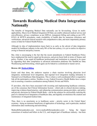   Towards Realizing Medical Data Integration Nationally<br />The benefits of Integrating Medical Data nationally can be far-reaching. Given its multi-applicability, Macro-level Medical Integration Of Data can enable enhanced medical service and cost-efficiency, privacy compliance as per HIPAA, transparent billing and coding as per CPT, ICD-9, & HCPCS procedures, ready availability of health data for numerous references and verifications, advanced clinical research with comprehensive data, and more importantly primary source of data for Federal Health Policies.<br />Although its idea of implementation traces back to as early as the advent of data integration models for healthcare industry in the early 90's of the last century, it is yet to realize its objective owing to financial and policy reasons.<br />But, what is encouraging is the fact that the recent amendments to Federal Healthcare Policy have emphasized the need to speed up the process, and given boost both in terms of finance and policy. Further, it has urged all healthcare professionals and institutions to respond to its cause by upgrading their data compilation to advanced information platforms like HealthCare Data Warehousing and Networking, which again can be linked to a centralized or master server.<br />Browse All: Medical Billing <br />Easier said than done, the endeavor requires a chain reaction involving physician level integration, institutional level integration, and regional level integration leading ultimately to National Level Healthcare Data Integration. This is where a well-coordinated effort is required to link all the participative entities. Needless to say, Federal Executive Health Bodies have a major role in ensuring a seamless coordination among Federal, Private and NGOs.<br />IT providers, who have been associated with inventing and implementing healthcare solutions, are of the consensus that Clinical Information System - which aids in clinical decision making, improving evidence-based practice, and enhancing communication among providers, and policy and privacy decisions by Federal Health Body - can be the solution for successfully realizing the goal of a national level integration of healthcare data, and digitally revolutionize the creation and maintenance of integrated medical data.<br />Thus, there is no uncertainty as to healthcare sector - priority sector in the United States' economy - being an immense beneficiary of application of technology, and in particular, medical information data warehousing and networking.<br />Medicalbillersandcoders.com (www.medicalbillersandcoders.com) - being the largest consortium of medical and billers in the U.S., and integral part of healthcare industry - has been actively responding to the cause through application of advanced billing and coding software and hardware that enable transparent data generation, transformation and networking across wide information channels.<br />For More Information Visti us: San Diego Medical Billing, San Francisco Medical Billing<br /> Source: Medical Billing (http://www.medicalbillersandcodersblog.com/)Follow Us :<br />    <br />