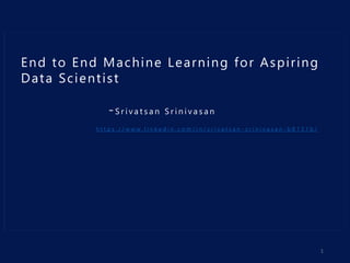 End to End Machine Learning for Aspiring
Data Scientist
-S r i v a t s a n S r i n i v a s a n
h t t p s : / / w w w . l i n k e d i n . c o m / i n / s r i v a t s a n - s r i n i v a s a n - b 8 1 3 1 b /
1
 
