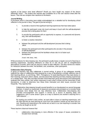 aspects of the lesson were least effective? Would you have taught any aspect of the lesson
differently? Why?” The student who teaches also completes his or her own reaction sheet after the
lesson. Then the two compare their reactions to the lesson.

Journal Writing
A procedure which is becoming more widely acknowledged as a valuable tool for developing critical
reflection is the journal or diary. The goal of journal writing is,

        1.       to provide a record of the significant learning experiences that have taken place

        2.       to help the participant come into touch and keep in touch with the self-development
                 process that is taking place for them

        3.       to provide the participants with an opportunity to express, in a personal and dynamic
                 way, their self-development

        4.       to foster a creative interaction

             •   between the participant and the self-development process that is taking
                  place

             •   between the participant and other participants who are also in the process
                 of self-development
             •   between the participant and the facilitator whose role it is to foster such
                 development

                 (Powell, 1985, Bailey, 1990)

While procedures for diary keeping vary, the participant usually keeps a regular account of learning or
teaching experiences, recording reflections on what he or she did as well as straightforward
descriptions of events, which may be used as a basis for later reflection. The diary serves as a means
for interaction between the writer, the facilitator, and, sometimes, other participants.

Collaborative Diary Keeping
A group of teachers may also collaborate in journal writing. A group of my colleagues recently
explored the value of collaborative diary-keeping as a way of developing a critically reflective view of
their teaching (Brock, Ju and Wong, 1991). Throughout a 10 week teaching term they kept diaries on
their teaching, read each other’s diaries, and discussed their teaching and diary keeping experiences
on a weekly basis. They also recorded and later transcribed their group discussions and subsequently
analyzed their diary entries, their written responses to each other’s entries and the transcripts of their
discussions, in order to determine how these three interacted and what issues occurred most
frequently. They reported that:

        Collaborative diary-keeping brought several benefits to our development as second language
        teachers. It raised our awareness of classroom processes and prompted us to consider those
        processes more deeply than we may otherwise have. Collaborative diary-keeping also
        provided encouragement and support; it served as a source of teaching ideas and
        suggestions; and in some sense it gave us a way to observe one another’s teaching from a
        “safe distance”……

        By reading one another’s diary entries, we were able to share our teaching experiences, and
        we often felt that we were learning as much from one another’s entries as we were from our
        own. Reading and responding to the entries led us back to our own teaching to consider how
        and why we taught as we did.

These teachers observed however that

        1.       collaborative diary-keeping is more effective if the scope of issues considered is
                 focused more narrowly.
 