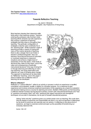 The Teacher Trainer – Back Articles
Saved from: http://www.tttjournal.co.uk
Towards Reflective Teaching
by Jack C. Richards
Department of English, City Polytechnic of Hong Kong
Most teachers develop their classroom skills
fairly early in their teaching careers. Teachers
entering the profession may find their initial
teaching efforts stressful, but with experience
they acquire a repertoire of teaching
strategies that they draw on throughout their
teaching. The particular configuration of
strategies a teacher uses constitutes his or
her “teaching style”. While a teacher’s style of
teaching provides a means of coping with
many of the routine demands of teaching,
there is also a danger that it can hinder a
teacher’s professional growth. How can
teachers move beyond the level of automatic
or routinised responses to classroom
situations and achieve a higher level of
awareness of how they teach, of the kinds of
decisions they make as they teach, and of the
value and consequences of particular
instructional decisions? One way of doing this
is through observing and reflecting on one’s
own teaching, and using observation and
reflection as a way of bringing about change.
This approach to teaching can be described
as “Reflective Teaching”, and in this paper I
want to explore how a reflective view of
teaching can be developed.
What is reflection?
Reflection or “critical reflection”, refers to an activity or process in which an experience is recalled,
considered, and evaluated, usually in relation to a broader purpose. It is a response to past
experience and involves conscious recall and examination of the experience as a basis for evaluation
and decision-making and as a source for planning and action. Bartlett (1990) points out that becoming
a reflective teacher involves moving beyond a primary concern with instructional techniques and “how
to” questions and asking “what” and “why” questions that regard instructions and managerial
techniques not as ends in themselves, but as part of broader educational purposes.
Asking “what and why” questions gives us a certain power over our teaching. We could claim
that the degree of autonomy and responsibility we have in our work as teachers is determined
by the level of control we can exercise over our actions. In reflecting on the above kind of
questions, we begin to exercise control and open up the possibility of transforming our
everyday classroom life.
Bartlett, 1990. 267
 