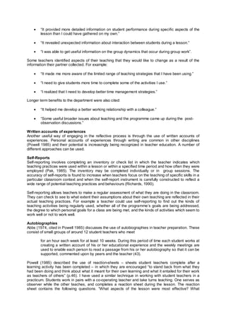 • “It provided more detailed information on student performance during specific aspects of the
lesson than I could have gathered on my own.”
• “It revealed unexpected information about interaction between students during a lesson.”
• “I was able to get useful information on the group dynamics that occur during group work”.
Some teachers identified aspects of their teaching that they would like to change as a result of the
information their partner collected. For example:
• “It made me more aware of the limited range of teaching strategies that I have been using.”
• “I need to give students more time to complete some of the activities I use.”
• “I realized that I need to develop better time management strategies.”
Longer term benefits to the department were also cited:
• “It helped me develop a better working relationship with a colleague.”
• “Some useful broader issues about teaching and the programme came up during the post-
observation discussions.”
Written accounts of experiences
Another useful way of engaging in the reflective process is through the use of written accounts of
experiences. Personal accounts of experiences through writing are common in other disciplines
(Powell 1985) and their potential is increasingly being recognized in teacher education. A number of
different approaches can be used.
Self-Reports
Self-reporting involves completing an inventory or check list in which the teacher indicates which
teaching practices were used within a lesson or within a specified time period and how often they were
employed (Pak, 1985). The inventory may be completed individually or in group sessions. The
accuracy of self-reports is found to increase when teachers focus on the teaching of specific skills in a
particular classroom context and when the self-report instrument is carefully constructed to reflect a
wide range of potential teaching practices and behaviours (Richards, 1990).
Self-reporting allows teachers to make a regular assessment of what they are doing in the classroom.
They can check to see to what extent their assumptions about their own teaching are reflected in their
actual teaching practices. For example a teacher could use self-reporting to find out the kinds of
teaching activities being regularly used, whether all of the programme’s goals are being addressed,
the degree to which personal goals for a class are being met, and the kinds of activities which seem to
work well or not to work well.
Autobiographies
Abbs (1974, cited in Powell 1985) discusses the use of autobiographies in teacher preparation. These
consist of small groups of around 12 student teachers who meet
for an hour each week for at least 10 weeks. During this period of time each student works at
creating a written account of his or her educational experience and the weekly meetings are
used to enable each person to read a passage from his or her autobiography so that it can be
supported, commented upon by peers and the teacher (43).
Powell (1985) described the use of reaction-sheets – sheets student teachers complete after a
learning activity has been completed – in which they are encouraged “to stand back from what they
had been doing and think about what it meant for their own learning and what it entailed for their work
as teachers of others” (p.46). I have used a similar technique in working with student teachers in a
practicum. Students work in pairs with a co-operating teacher and take turns teaching. One serves as
observer while the other teaches, and completes a reaction sheet during the lesson. The reaction
sheet contains the following questions. “What aspects of the lesson were most effective? What
 