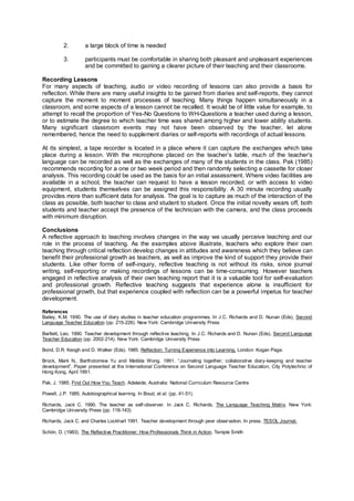 2. a large block of time is needed
3. participants must be comfortable in sharing both pleasant and unpleasant experiences
and be committed to gaining a clearer picture of their teaching and their classrooms.
Recording Lessons
For many aspects of teaching, audio or video recording of lessons can also provide a basis for
reflection. While there are many useful insights to be gained from diaries and self-reports, they cannot
capture the moment to moment processes of teaching. Many things happen simultaneously in a
classroom, and some aspects of a lesson cannot be recalled. It would be of little value for example, to
attempt to recall the proportion of Yes-No Questions to WH-Questions a teacher used during a lesson,
or to estimate the degree to which teacher time was shared among higher and lower ability students.
Many significant classroom events may not have been observed by the teacher, let alone
remembered, hence the need to supplement diaries or self-reports with recordings of actual lessons.
At its simplest, a tape recorder is located in a place where it can capture the exchanges which take
place during a lesson. With the microphone placed on the teacher’s table, much of the teacher’s
language can be recorded as well as the exchanges of many of the students in the class. Pak (1985)
recommends recording for a one or two week period and then randomly selecting a cassette for closer
analysis. This recording could be used as the basis for an initial assessment. Where video facilities are
available in a school, the teacher can request to have a lesson recorded, or with access to video
equipment, students themselves can be assigned this responsibility. A 30 minute recording usually
provides more than sufficient data for analysis. The goal is to capture as much of the interaction of the
class as possible, both teacher to class and student to student. Once the initial novelty wears off, both
students and teacher accept the presence of the technician with the camera, and the class proceeds
with minimum disruption.
Conclusions
A reflective approach to teaching involves changes in the way we usually perceive teaching and our
role in the process of teaching. As the examples above illustrate, teachers who explore their own
teaching through critical reflection develop changes in attitudes and awareness which they believe can
benefit their professional growth as teachers, as well as improve the kind of support they provide their
students. Like other forms of self-inquiry, reflective teaching is not without its risks, since journal
writing, self-reporting or making recordings of lessons can be time-consuming. However teachers
engaged in reflective analysis of their own teaching report that it is a valuable tool for self-evaluation
and professional growth. Reflective teaching suggests that experience alone is insufficient for
professional growth, but that experience coupled with reflection can be a powerful impetus for teacher
development.
References
Bailey, K.M. 1990. The use of diary studies in teacher education programmes. In J.C. Richards and D. Nunan (Eds), Second
Language Teacher Education (pp. 215-226). New York: Cambridge University Press
Bartlett, Leo. 1990. Teacher development through reflective teaching. In J.C. Richards and D. Nunan (Eds), Second Language
Teacher Education (pp. 2002-214). New York: Cambridge University Press
Bond, D.R. Keogh and D. Walker (Eds). 1985. Reflection: Turning Experience into Learning. London: Kogan Page.
Brock, Mark N., Bartholomew Yu and Matilda Wong. 1991. “Journaling together; collaborative diary-keeping and teacher
development”. Paper presented at the International Conference on Second Language Teacher Education, City Polytechnic of
Hong Kong, April 1991.
Pak, J. 1985. Find Out How You Teach. Adelaide, Australia: National Curriculum Resource Centre
Powell, J.P. 1985. Autobiographical learning. In Boud, et al. (pp. 41-51).
Richards, Jack C. 1990. The teacher as self-observer. In Jack C. Richards, The Language Teaching Matrix. New York:
Cambridge University Press (pp. 118-143)
Richards, Jack C. and Charles Lockhart 1991. Teacher development through peer observation. In press. TESOL Journal.
Schön, D. (1983). The Reflective Practitioner: How Professionals Think in Action. Temple Smith
 