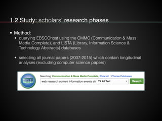 1.2 Study: scholars’ research phases
• Method:!
• querying EBSCOhost using the CMMC (Communication & Mass
Media Complete), and LISTA (Library, Information Science &
Technology Abstracts) databases
!
• selecting all journal papers (2007-2015) which contain longitudinal
analyses (excluding computer science papers)
 