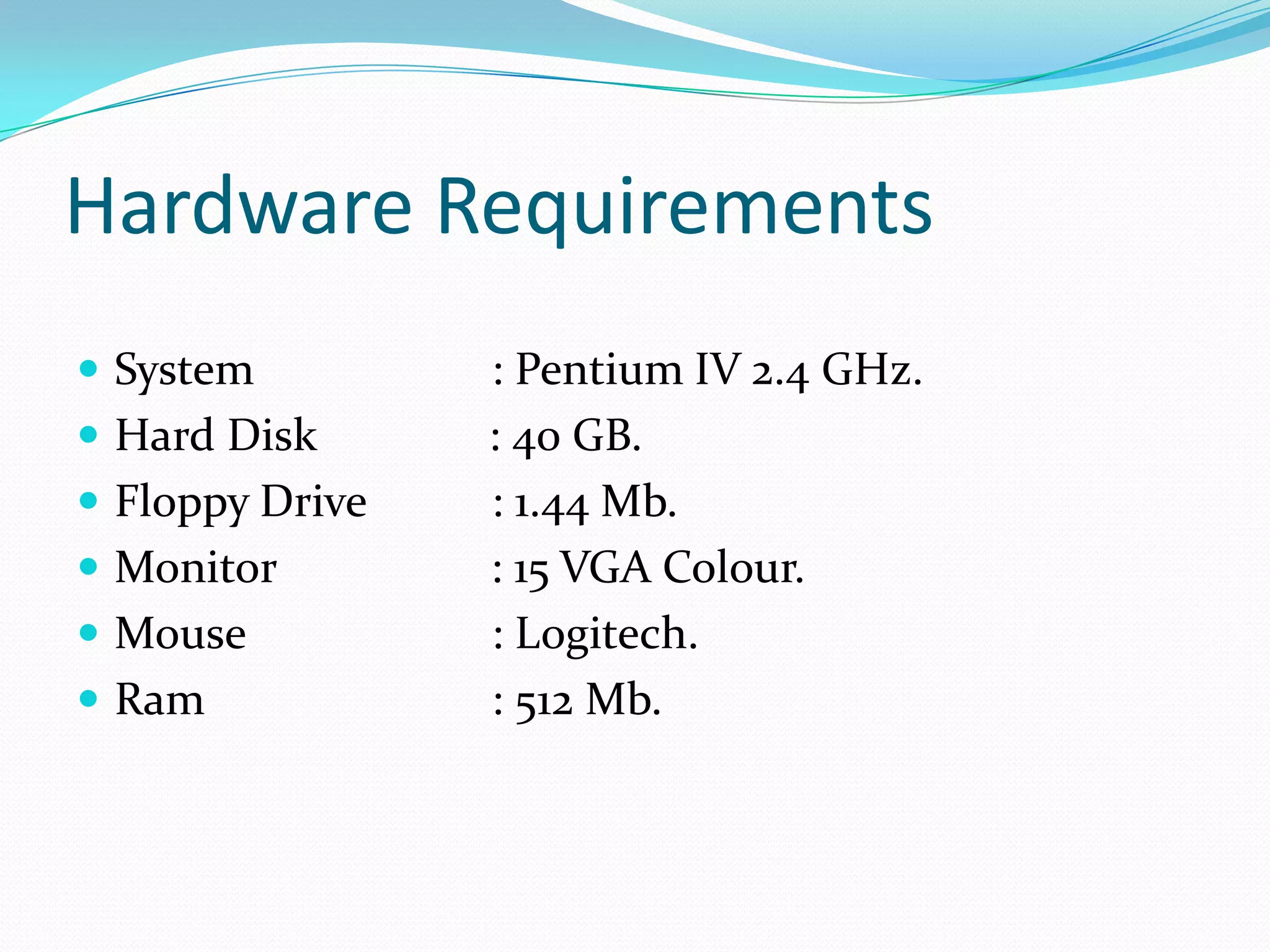 Hardware Requirements
 System
 Hard Disk
 Floppy Drive

 Monitor
 Mouse
 Ram

: Pentium IV 2.4 GHz.
: 40 GB.
: 1.44 Mb.
: 15 VGA Colour.
: Logitech.
: 512 Mb.

 