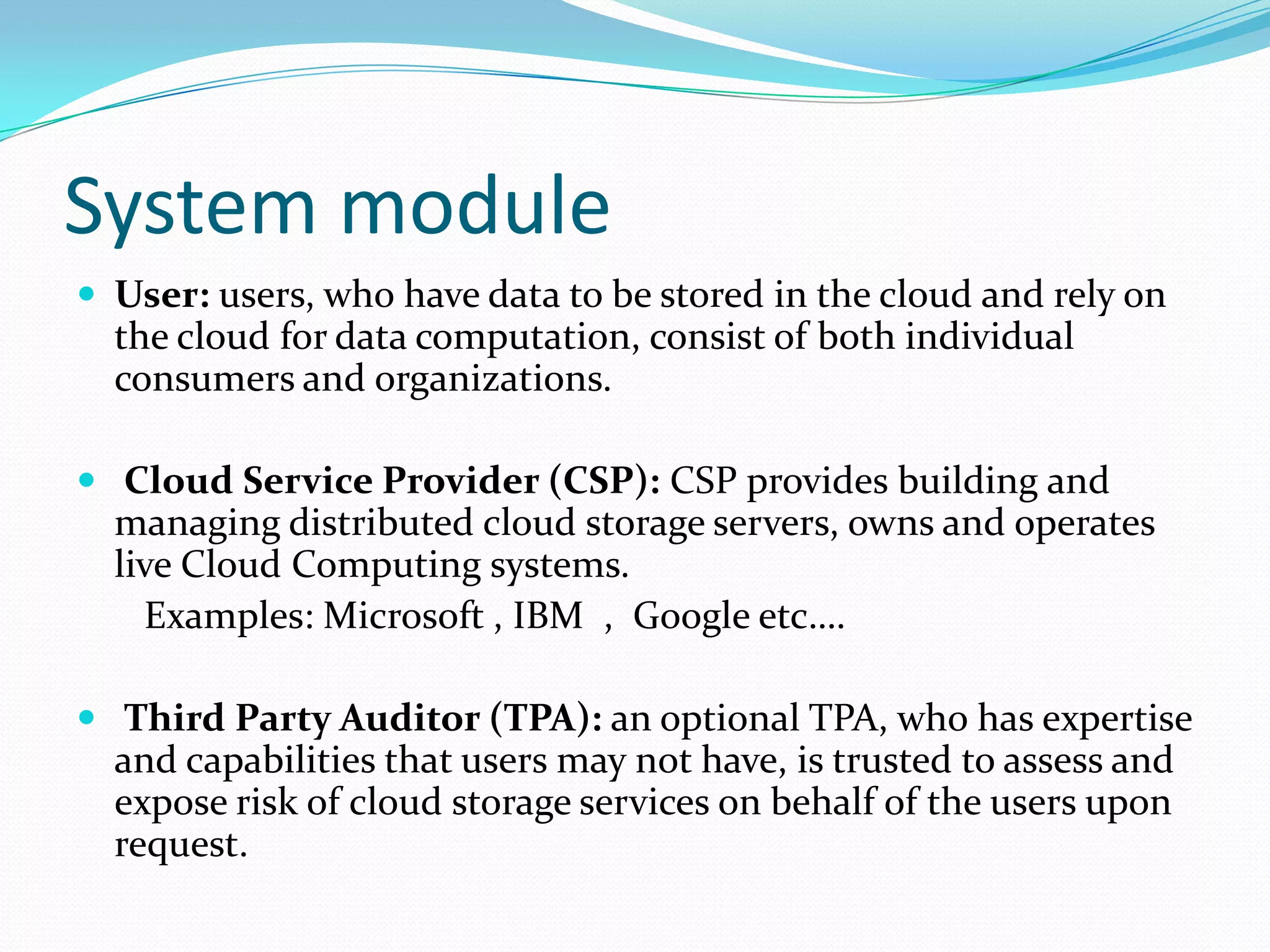 System module
 User: users, who have data to be stored in the cloud and rely on

the cloud for data computation, consist of both individual
consumers and organizations.
 Cloud Service Provider (CSP): CSP provides building and

managing distributed cloud storage servers, owns and operates
live Cloud Computing systems.
Examples: Microsoft , IBM , Google etc….
 Third Party Auditor (TPA): an optional TPA, who has expertise

and capabilities that users may not have, is trusted to assess and
expose risk of cloud storage services on behalf of the users upon
request.

 