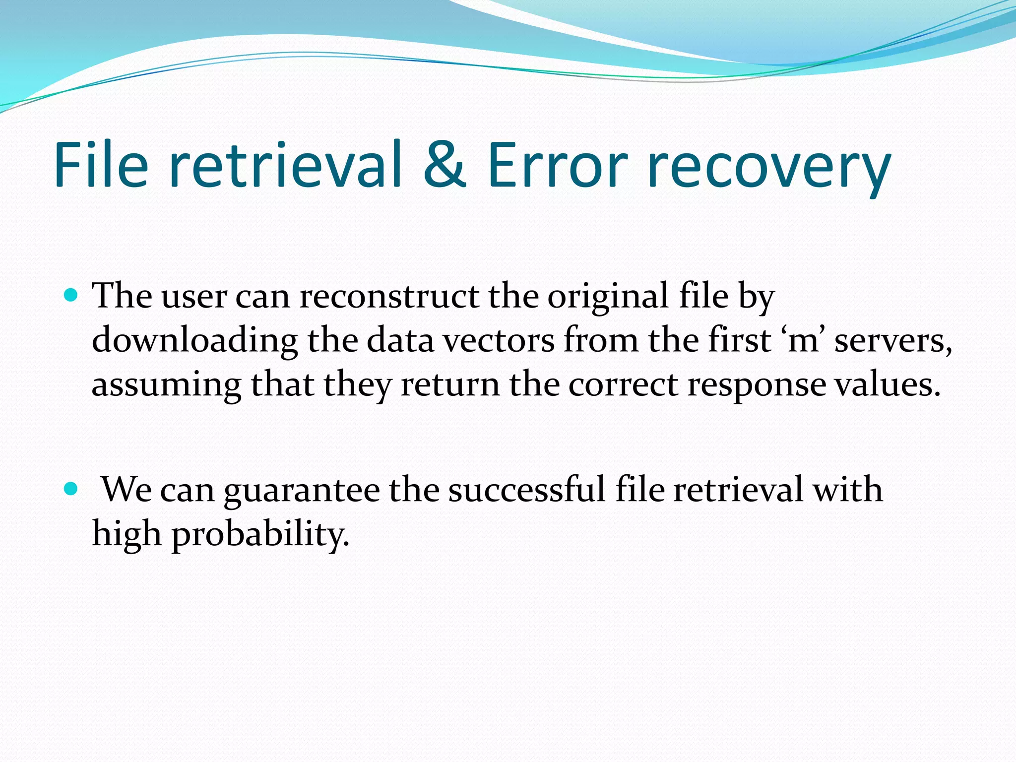 File retrieval & Error recovery
 The user can reconstruct the original file by

downloading the data vectors from the first ‘m’ servers,
assuming that they return the correct response values.
 We can guarantee the successful file retrieval with

high probability.

 