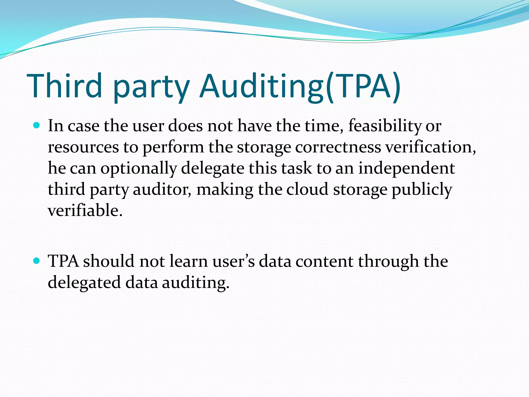Third party Auditing(TPA)
 In case the user does not have the time, feasibility or

resources to perform the storage correctness verification,
he can optionally delegate this task to an independent
third party auditor, making the cloud storage publicly
verifiable.
 TPA should not learn user’s data content through the

delegated data auditing.

 
