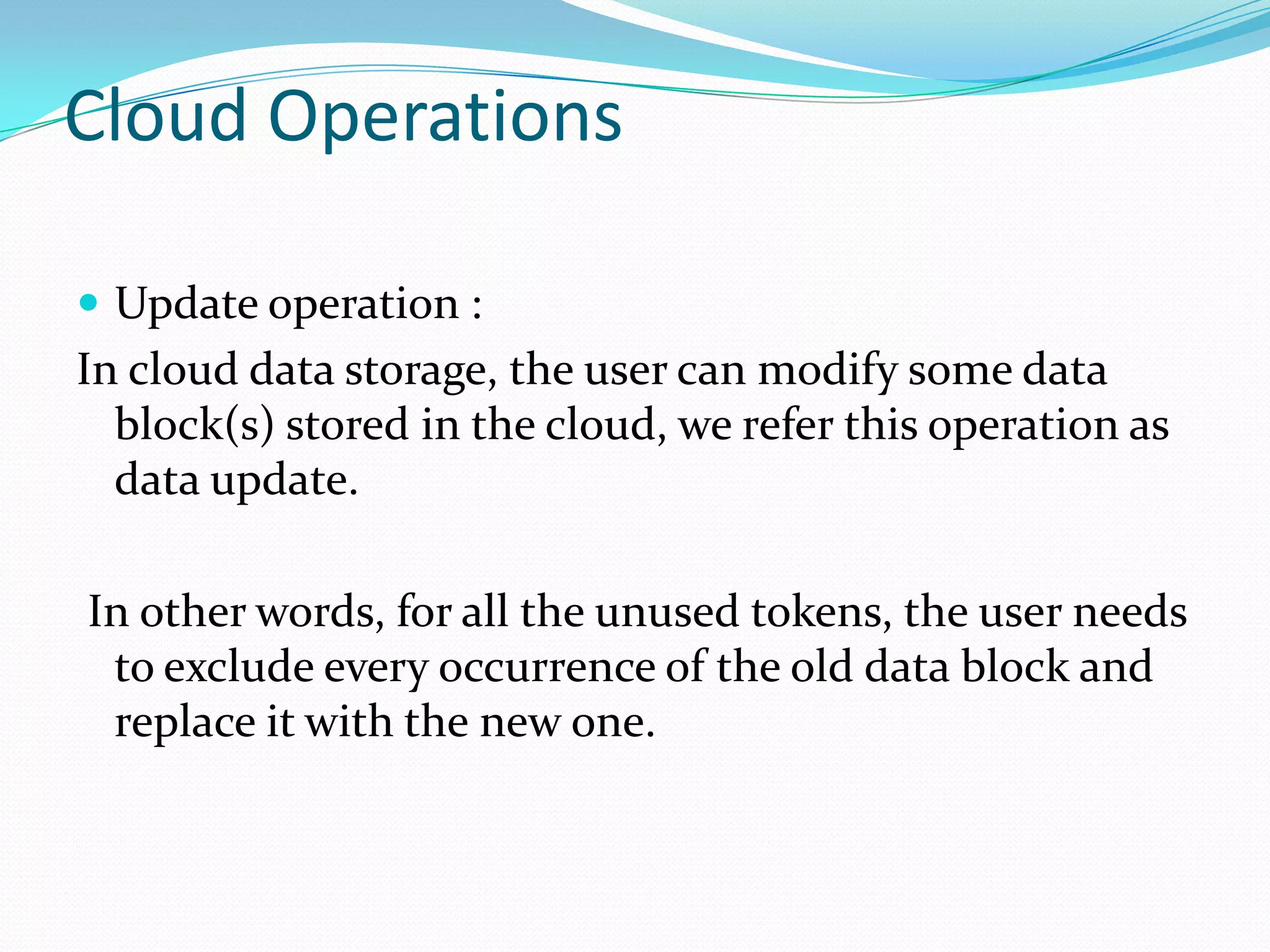 Cloud Operations
 Update operation :

In cloud data storage, the user can modify some data
block(s) stored in the cloud, we refer this operation as
data update.
In other words, for all the unused tokens, the user needs
to exclude every occurrence of the old data block and
replace it with the new one.

 