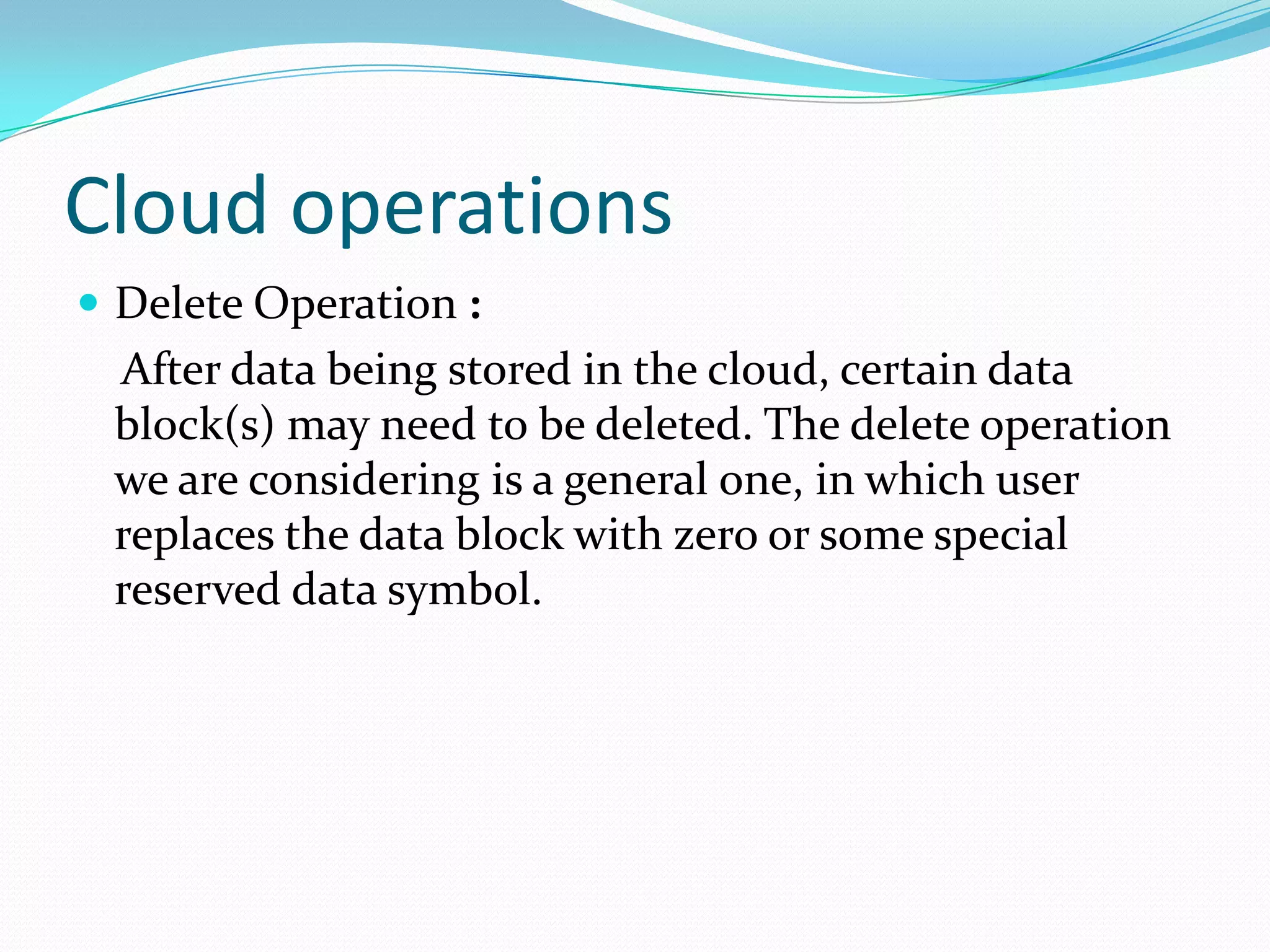 Cloud operations
 Delete Operation :

After data being stored in the cloud, certain data
block(s) may need to be deleted. The delete operation
we are considering is a general one, in which user
replaces the data block with zero or some special
reserved data symbol.

 