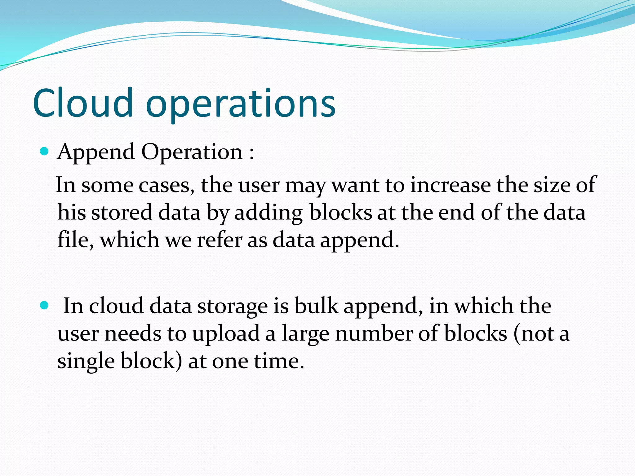 Cloud operations
 Append Operation :

In some cases, the user may want to increase the size of
his stored data by adding blocks at the end of the data
file, which we refer as data append.
 In cloud data storage is bulk append, in which the

user needs to upload a large number of blocks (not a
single block) at one time.

 