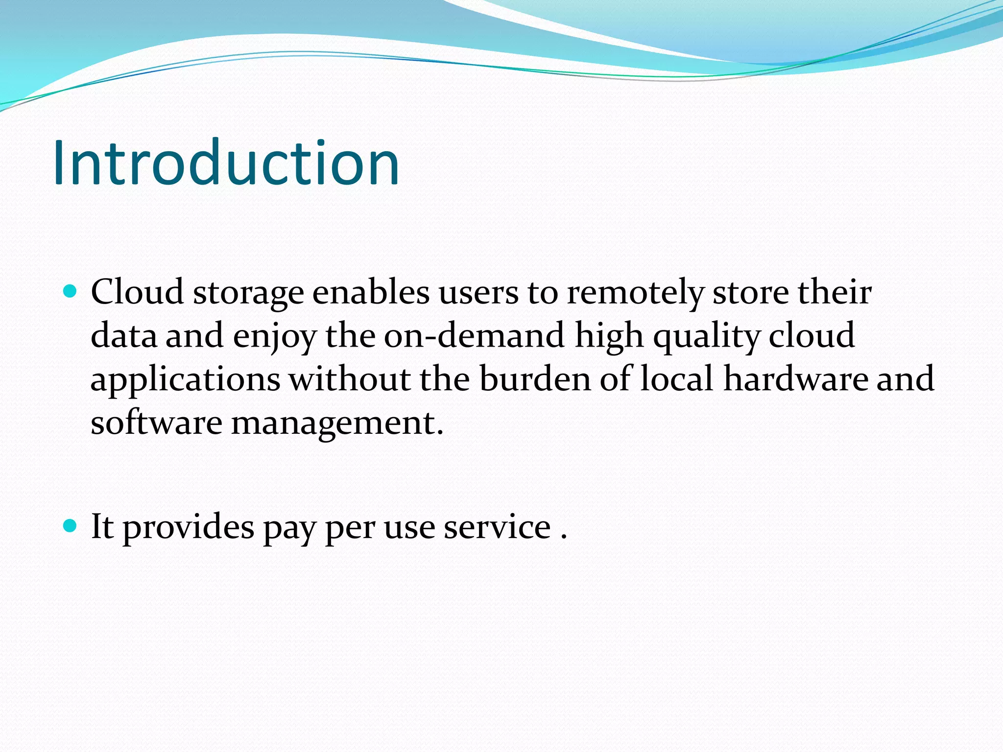 Introduction
 Cloud storage enables users to remotely store their

data and enjoy the on-demand high quality cloud
applications without the burden of local hardware and
software management.
 It provides pay per use service .

 