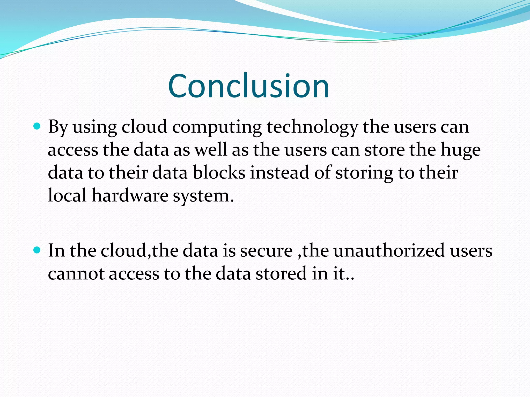 Conclusion
 By using cloud computing technology the users can

access the data as well as the users can store the huge
data to their data blocks instead of storing to their
local hardware system.
 In the cloud,the data is secure ,the unauthorized users

cannot access to the data stored in it..

 