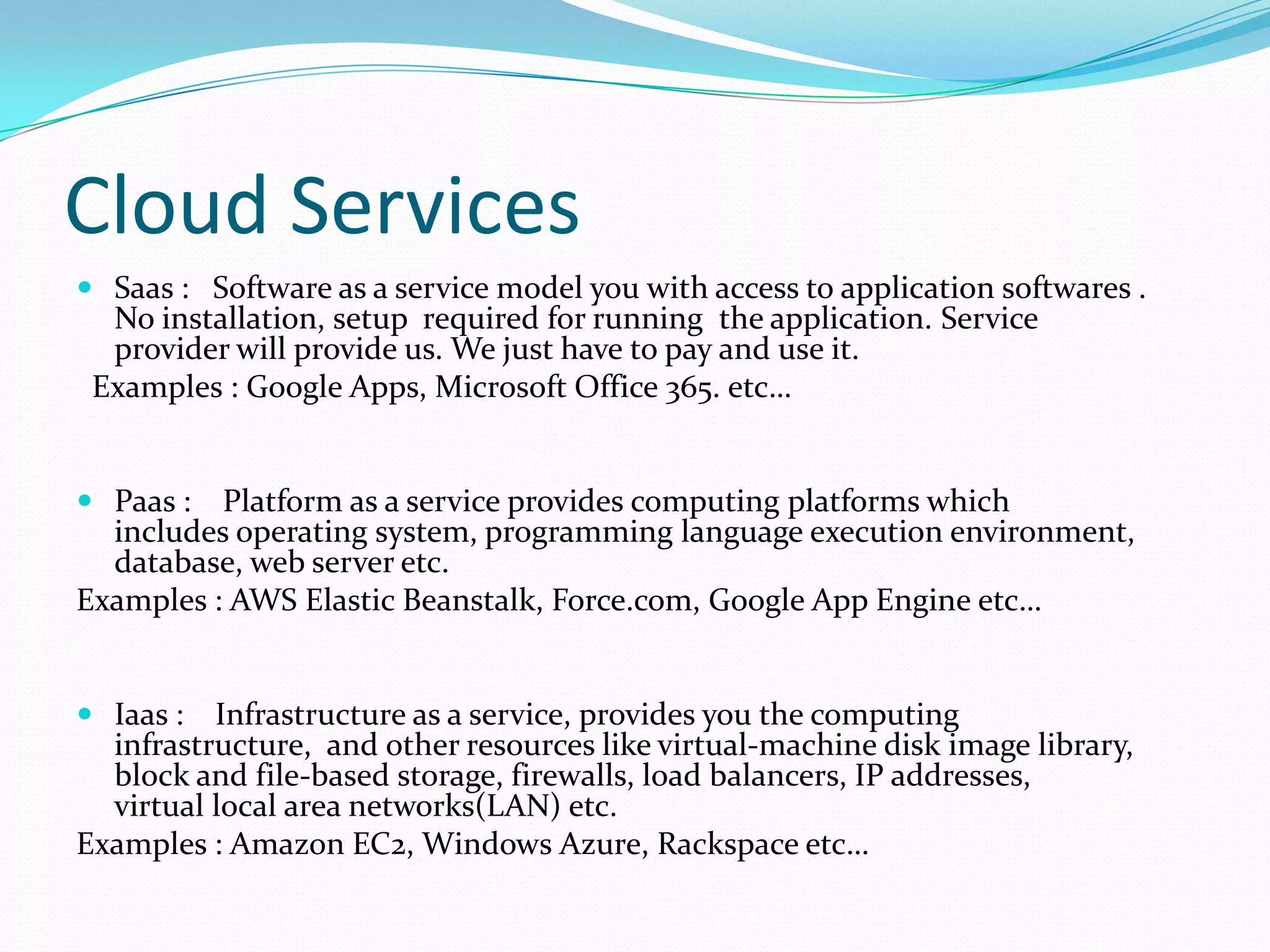 Cloud Services
 Saas : Software as a service model you with access to application softwares .

No installation, setup required for running the application. Service
provider will provide us. We just have to pay and use it.
Examples : Google Apps, Microsoft Office 365. etc…

 Paas :

Platform as a service provides computing platforms which
includes operating system, programming language execution environment,
database, web server etc.
Examples : AWS Elastic Beanstalk, Force.com, Google App Engine etc…

 Iaas :

Infrastructure as a service, provides you the computing
infrastructure, and other resources like virtual-machine disk image library,
block and file-based storage, firewalls, load balancers, IP addresses,
virtual local area networks(LAN) etc.
Examples : Amazon EC2, Windows Azure, Rackspace etc…

 