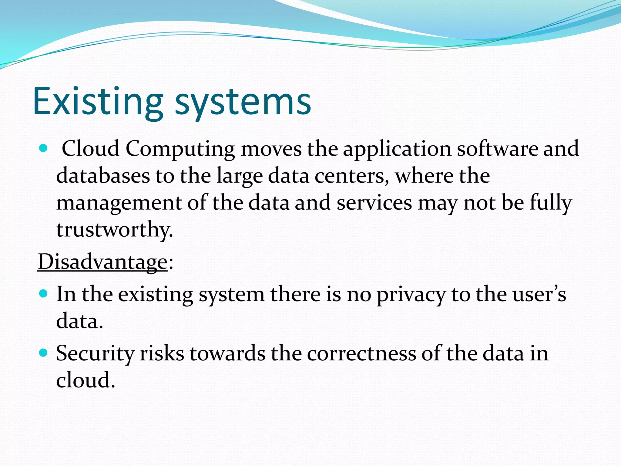 Existing systems
 Cloud Computing moves the application software and

databases to the large data centers, where the
management of the data and services may not be fully
trustworthy.
Disadvantage:
 In the existing system there is no privacy to the user’s
data.
 Security risks towards the correctness of the data in
cloud.

 