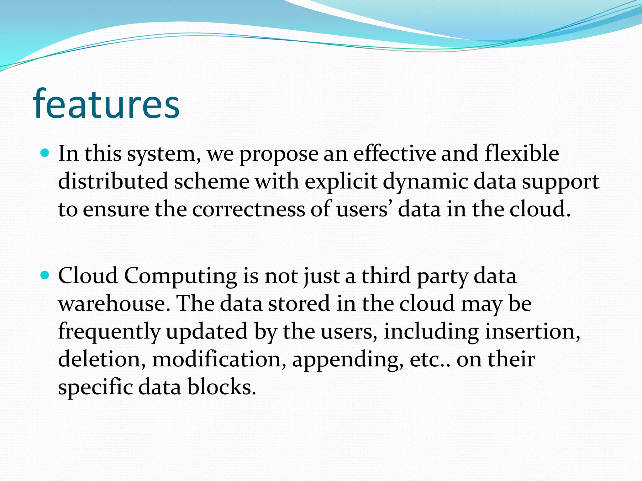 features
 In this system, we propose an effective and flexible

distributed scheme with explicit dynamic data support
to ensure the correctness of users’ data in the cloud.
 Cloud Computing is not just a third party data

warehouse. The data stored in the cloud may be
frequently updated by the users, including insertion,
deletion, modification, appending, etc.. on their
specific data blocks.

 