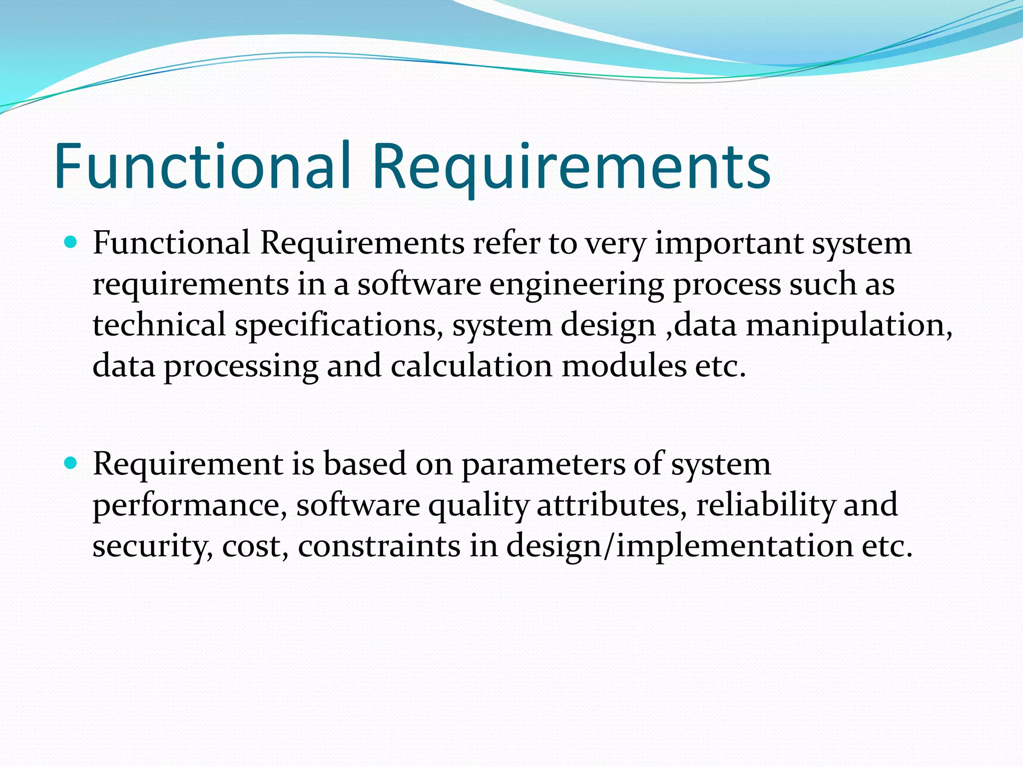 Functional Requirements
 Functional Requirements refer to very important system

requirements in a software engineering process such as
technical specifications, system design ,data manipulation,
data processing and calculation modules etc.
 Requirement is based on parameters of system

performance, software quality attributes, reliability and
security, cost, constraints in design/implementation etc.

 