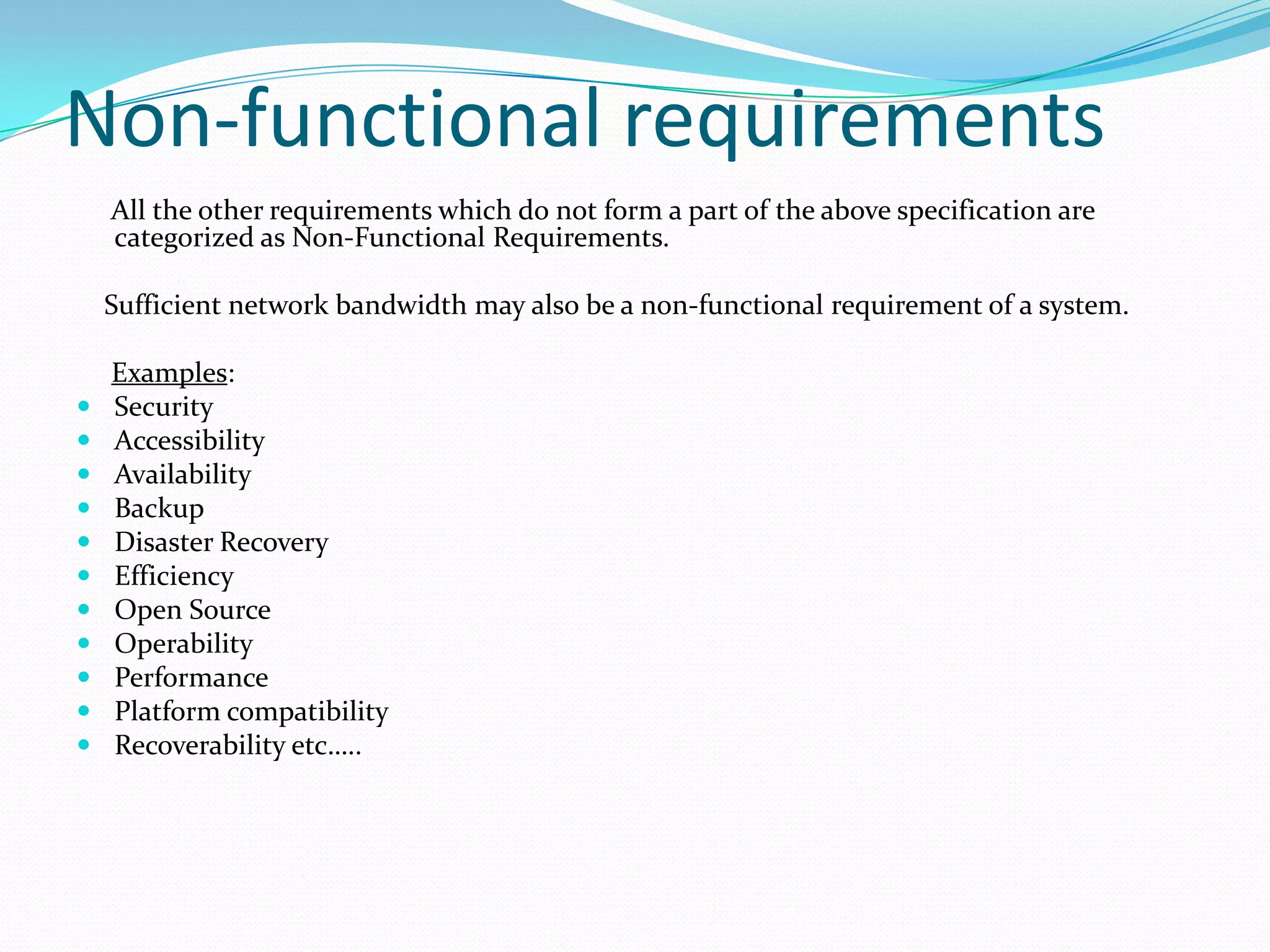 Non-functional requirements
All the other requirements which do not form a part of the above specification are
categorized as Non-Functional Requirements.
Sufficient network bandwidth may also be a non-functional requirement of a system.













Examples:
Security
Accessibility
Availability
Backup
Disaster Recovery
Efficiency
Open Source
Operability
Performance
Platform compatibility
Recoverability etc…..

 