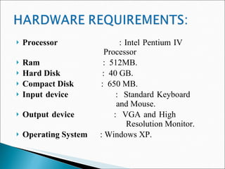 Processor   : Intel Pentium IV  Processor Ram   :  512MB. Hard Disk   :  40 GB. Compact Disk   :  650 MB. Input device   :  Standard Keyboard    and Mouse. Output device   :  VGA and High    Resolution Monitor. Operating System   : Windows XP. 