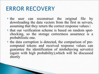 the user can reconstruct the original file by downloading the data vectors from the first m servers, assuming that they return the correct response values.\ that our verification scheme is based on random spot-checking, so the storage correctness assurance is a probabilistic one. the data corruption is detected, the comparison of pre-computed tokens and received response values can guarantee the identification of misbehaving server(s) (again with high probability),which will be discussed shortly 