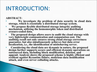 ABSTRACT: We investigate the problem of data security in cloud data storage, which is essentially a distributed storage system.  We propose ﬂexible distributed storage integrity auditing mechanism, utilizing the homomorphic token and distributed erasure-coded data.  The proposed design allows users to audit the cloud storage with very lightweight communication and computation cost. The auditing result not only ensures strong cloud storage correctness guarantee, but also simultaneously achieves fast data error localization, i.e., the identiﬁcation of misbehaving server. Considering the cloud data are dynamic in nature, the proposed design further supports secure and efficient dynamic operations on outsourced data, including block modiﬁcation, deletion, and append. Analysis shows the proposed scheme is highly efficient and resilient against Byzantine failure, malicious data modiﬁcation attack, and even server colluding attacks. 