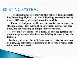 The importance of ensuring the remote data integrity has been highlighted by the following research works under different system and security models.  These techniques, while can be useful to ensure the storage correctness without having users possessing local data, are all focusing on single server scenario. They may be useful for quality-of-service testing, but does not guarantee the data availability in case of server failures. In this system we doesn’t have any correctness measure of data.,i.e, correctness measure in the sense orginal data what user has stored 