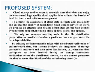 Cloud storage enables users to remotely store their data and enjoy the on-demand high quality cloud applications without the burden of local hardware and software management.  To achieve the assurances of cloud data integrity and availability and enforce the quality of dependable cloud storage service for users, we propose an effective and ﬂexible distributed scheme with explicit dynamic data support, including block update, delete, and append.  We rely on erasure-correcting code in the ﬁle distribution preparation to provide redundancy parity vectors and guarantee the data dependability.  By utilizing the homomorphic token with distributed veriﬁcation of erasure-coded data, our scheme achieves the integration of storage correctness insurance and data error localization, i.e., whenever data corruption has been detected during the storage correctness veriﬁcation across the distributed servers, we can almost guarantee the simultaneous identiﬁcation of the misbehaving server(s).  