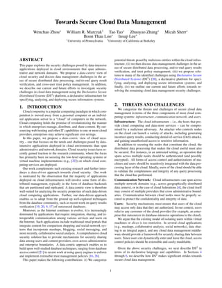 Towards Secure Cloud Data Management
           Wenchao Zhou∗              William R. Marczak† Tao Tao∗ Zhuoyao Zhang∗                                         Micah Sherr∗
                                               Boon Thau Loo∗ Insup Lee∗
                                     ∗                                  †
                                         University of Pennsylvania         University of California at Berkeley




ABSTRACT                                                                         potential threats posed by malicious entities within the cloud infras-
This paper explores the security challenges posed by data-intensive              tructure; (ii) we then discuss data management challenges in the ar-
applications deployed in cloud environments that span adminis-                   eas of secure distributed data processing, end-to-end query results
trative and network domains. We propose a data-centric view of                   veriﬁcation, and trust policy management; (iii) we propose solu-
cloud security and discuss data management challenges in the ar-                 tions to many of the identiﬁed challenges using Declarative Secure
eas of secure distributed data processing, end-to-end query result               Distributed Systems (DS2 ) [26], a declarative platform for speci-
veriﬁcation, and cross-user trust policy management. In addition,                fying, analyzing, and deploying secure information systems; and
we describe our current and future efforts to investigate security               ﬁnally, (iv) we outline our current and future efforts towards re-
challenges in cloud data management using the Declarative Secure                 solving the remaining cloud data management security challenges.
Distributed Systems (DS2 ) platform, a declarative infrastructure for
specifying, analyzing, and deploying secure information systems.
                                                                                 2. THREATS AND CHALLENGES
1. INTRODUCTION                                                                    We categorize the threats and challenges of secure cloud data
   Cloud computing is a popular computing paradigm in which com-                 management in terms of the three components of most cloud com-
putation is moved away from a personal computer or an individ-                   puting systems: infrastructure, communication network, and users.
ual application server to a “cloud” of computers in the network.
Cloud computing holds the promise of revolutionizing the manner                  Infrastructure: The cloud infrastructure – i.e., the hosts that pro-
in which enterprises manage, distribute, and share content. By out-              vide cloud computing and data-store services – can be compro-
sourcing web hosting and other IT capabilities to one or more cloud              mised by a malicious adversary. An attacker who controls nodes
providers, enterprises may achieve signiﬁcant cost savings.                      on the cloud can launch a variety of attacks, including generating
   In this paper, we propose a data-centric view of cloud secu-                  incorrect query results, conducting denial-of-service (DoS) attacks,
rity – one that focuses on the needs and challenges posed by data-               and gaining unauthorized access to sensitive information.
intensive applications deployed in cloud environments than span                     In addition to securing the nodes that constitute the cloud, the
administrative and network domains. Cloud security issues have re-               distributed data processing that makes the cloud useful must also
cently gained traction in the research community, where the focus                be secured. For instance, in an untrusted setting, an operation that
has primarily been on securing the low-level operating systems or                spans across multiple nodes should be authenticated (and possibly
virtual machine implementations (e.g., [22]) on which cloud com-                 encrypted). All forms of access control and authorizations of ma-
puting services are deployed.                                                    chines and users should be seamlessly integrated with the data pro-
   Our work complements such existing research and further intro-                cessing layer of the cloud. Ideally, users of the cloud should be able
duces a data-driven approach towards cloud security. Our work                    to validate the completeness and integrity of any query processing
is motivated by the observation that the majority of applications                that the cloud has performed.
deployed on cloud infrastructures will involve some form of dis-                 Communication Network: Cloud infrastructures can span across
tributed management, typically in the form of database backends                  multiple network domains (e.g., across geographically distributed
that are partitioned and replicated. A data-centric view is therefore            data centers), or in the case of cloud federations [4], the cloud itself
well-suited for analyzing the security properties of such data-driven            may consist of multiple providers that cross administrative bound-
cloud computing applications. Further, our data-driven approach                  aries. Communication between cloud nodes must be properly se-
enables us to adopt from the ground up well-explored techniques                  cured to protect the conﬁdentiality and integrity of data.
from the database community, such as recent work on query results                Users: Security mechanisms must ensure that users of the cloud
veriﬁcation [19, 20, 9, 17] of outsourced databases.                             may access only data that they are authorized. In our context, users
   Moreover, as the Internet continues to evolve, it is increasingly             refer to any customer of the cloud provider (for example, an enter-
dominated by applications that require integration, sharing, and in-             prise that outsources its database-intensive operations to the cloud).
teroperable communication among various services and users on                       We argue that the existing model of isolating users within virtual
the Internet. Such applications include traditional retail portals that          machines or slices is too restrictive. In several cloud applications
integrate content for comparison shopping and social-network sys-                (e.g., mashups, collaborative analysis, social networks), data shar-
tems that incorporate mashups, blogging, social messaging, and                   ing is an integral aspect, and any cloud data management middle-
more recently, collaborative social analysis. A comprehensive cloud              ware should provide a framework for securely sharing data between
security solution has to provide mechanisms for securely sharing                 users. Since users can dynamically enter and leave the cloud, access
data among users and content providers, even across administrative               control policies should be extensible and easily modiﬁable.
and enterprise boundaries. A data-centric approach enables us to
build upon well-studied database techniques, ranging from database                  Given the above security challenges, we next describe DS2 in
access control [21] to recent work at using query engines to enforce             terms of its declarative language and capabilities. In Sections 4
and implement extensible trust management policies [16, 26].                     through 6, we describe how DS2 makes signiﬁcant strides towards
   This paper makes the following contributions: (i) We categorize               secure cloud data management.


                                                                             1
 