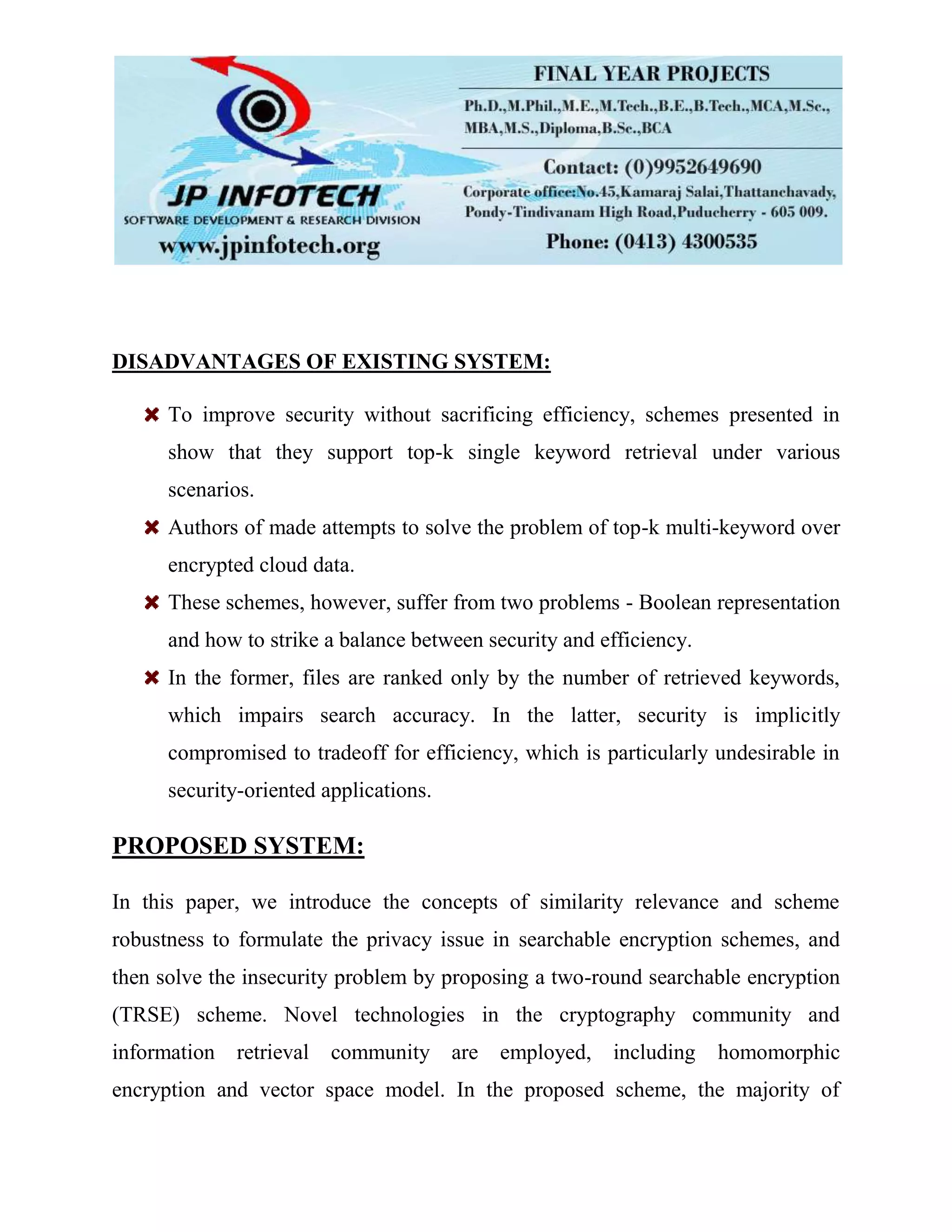 DISADVANTAGES OF EXISTING SYSTEM:
To improve security without sacrificing efficiency, schemes presented in
show that they support top-k single keyword retrieval under various
scenarios.
Authors of made attempts to solve the problem of top-k multi-keyword over
encrypted cloud data.
These schemes, however, suffer from two problems - Boolean representation
and how to strike a balance between security and efficiency.
In the former, files are ranked only by the number of retrieved keywords,
which impairs search accuracy. In the latter, security is implicitly
compromised to tradeoff for efficiency, which is particularly undesirable in
security-oriented applications.
PROPOSED SYSTEM:
In this paper, we introduce the concepts of similarity relevance and scheme
robustness to formulate the privacy issue in searchable encryption schemes, and
then solve the insecurity problem by proposing a two-round searchable encryption
(TRSE) scheme. Novel technologies in the cryptography community and
information retrieval community are employed, including homomorphic
encryption and vector space model. In the proposed scheme, the majority of
 