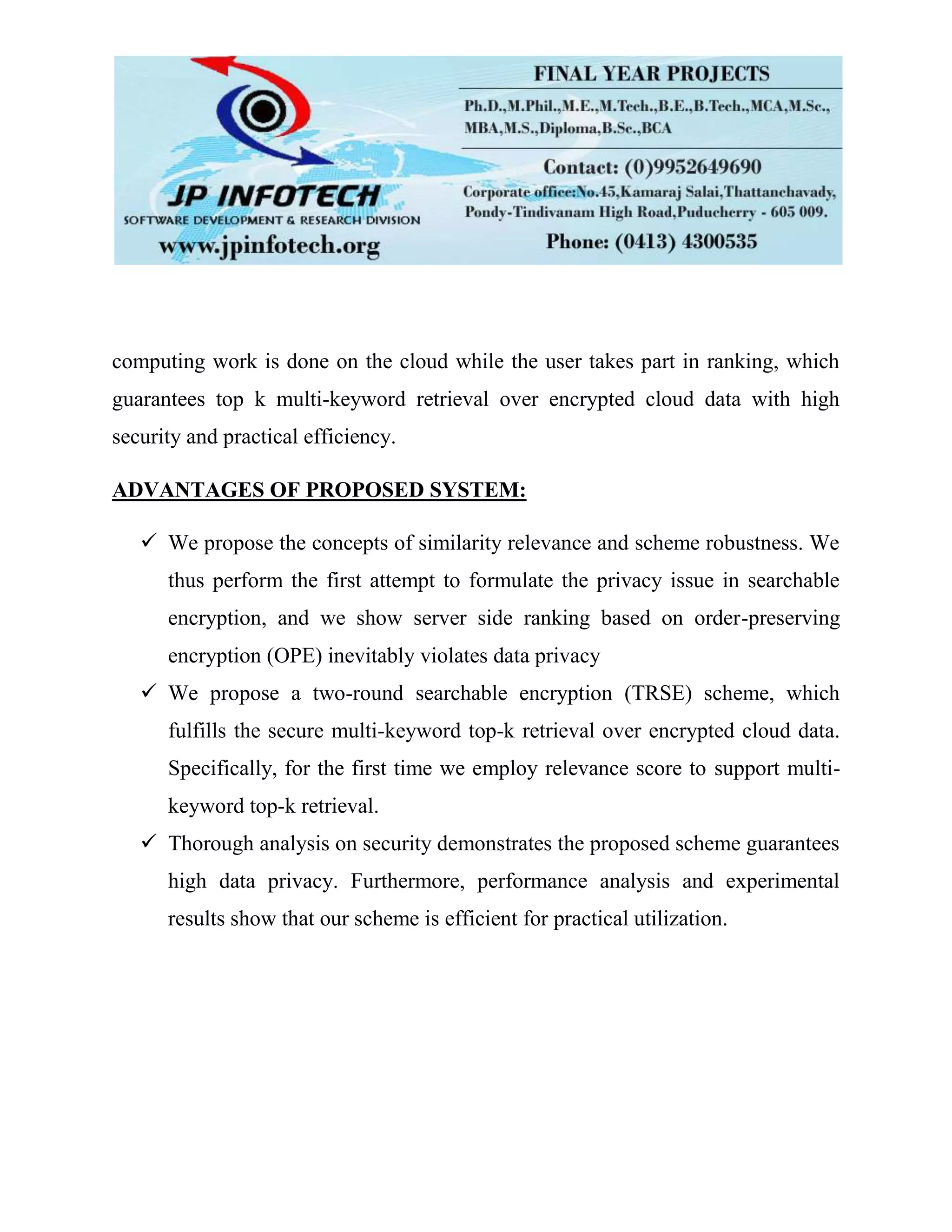 computing work is done on the cloud while the user takes part in ranking, which
guarantees top k multi-keyword retrieval over encrypted cloud data with high
security and practical efficiency.
ADVANTAGES OF PROPOSED SYSTEM:
 We propose the concepts of similarity relevance and scheme robustness. We
thus perform the first attempt to formulate the privacy issue in searchable
encryption, and we show server side ranking based on order-preserving
encryption (OPE) inevitably violates data privacy
 We propose a two-round searchable encryption (TRSE) scheme, which
fulfills the secure multi-keyword top-k retrieval over encrypted cloud data.
Specifically, for the first time we employ relevance score to support multi-
keyword top-k retrieval.
 Thorough analysis on security demonstrates the proposed scheme guarantees
high data privacy. Furthermore, performance analysis and experimental
results show that our scheme is efficient for practical utilization.
 