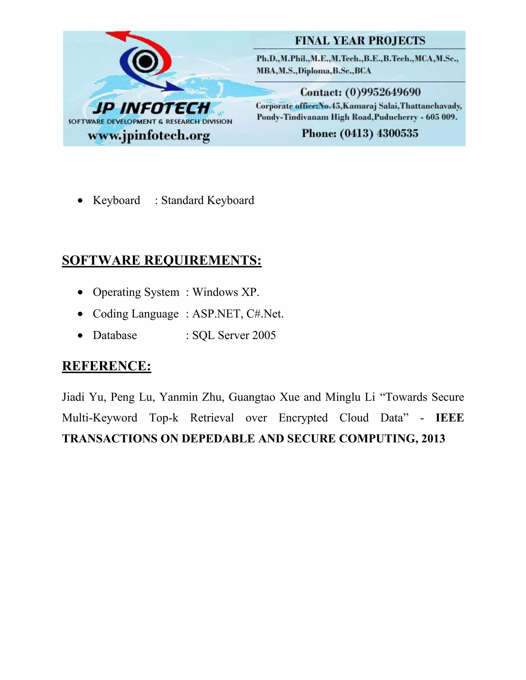 Keyboard : Standard Keyboard
SOFTWARE REQUIREMENTS:
Operating System : Windows XP.
Coding Language : ASP.NET, C#.Net.
Database : SQL Server 2005
REFERENCE:
Jiadi Yu, Peng Lu, Yanmin Zhu, Guangtao Xue and Minglu Li “Towards Secure
Multi-Keyword Top-k Retrieval over Encrypted Cloud Data” - IEEE
TRANSACTIONS ON DEPEDABLE AND SECURE COMPUTING, 2013
 
