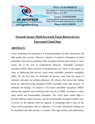 Towards Secure Multi-Keyword Top-k Retrieval over
Encrypted Cloud Data
ABSTRACT:
Cloud computing has emerging as a promising pattern for data outsourcing and
high quality data services. However, concerns of sensitive information on cloud
potentially cause privacy problems. Data encryption protects data security to some
extent, but at the cost of compromised efficiency. Searchable symmetric
encryption (SSE) allows retrieval of encrypted data over cloud. In this paper, we
focus on addressing data privacy issues using searchable symmetric encryption
(SSE). For the first time, we formulate the privacy issue from the aspect of
similarity relevance and scheme robustness. We observe that server-side ranking
based on order-preserving encryption (OPE) inevitably leaks data privacy. To
eliminate the leakage, we propose a two-round searchable encryption (TRSE)
scheme that supports top-k multi-keyword retrieval. In TRSE, we employ a vector
space model and homomorphic encryption. The vector space model helps to
provide sufficient search accuracy, and the homomorphic encryption enables users
to involve in the ranking while the majority of computing work is done on the
server side by operations only on ciphertext. As a result, information leakage can
be eliminated and data security is ensured. Thorough security and performance
 