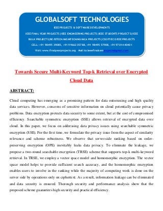 Towards Secure Multi-Keyword Top-k Retrieval over Encrypted
Cloud Data
ABSTRACT:
Cloud computing has emerging as a promising pattern for data outsourcing and high quality
data services. However, concerns of sensitive information on cloud potentially cause privacy
problems. Data encryption protects data security to some extent, but at the cost of compromised
efficiency. Searchable symmetric encryption (SSE) allows retrieval of encrypted data over
cloud. In this paper, we focus on addressing data privacy issues using searchable symmetric
encryption (SSE). For the first time, we formulate the privacy issue from the aspect of similarity
relevance and scheme robustness. We observe that server-side ranking based on order-
preserving encryption (OPE) inevitably leaks data privacy. To eliminate the leakage, we
propose a two-round searchable encryption (TRSE) scheme that supports top-k multi-keyword
retrieval. In TRSE, we employ a vector space model and homomorphic encryption. The vector
space model helps to provide sufficient search accuracy, and the homomorphic encryption
enables users to involve in the ranking while the majority of computing work is done on the
server side by operations only on ciphertext. As a result, information leakage can be eliminated
and data security is ensured. Thorough security and performance analysis show that the
proposed scheme guarantees high security and practical efficiency.
GLOBALSOFT TECHNOLOGIES
IEEE PROJECTS & SOFTWARE DEVELOPMENTS
IEEE FINAL YEAR PROJECTS|IEEE ENGINEERING PROJECTS|IEEE STUDENTS PROJECTS|IEEE
BULK PROJECTS|BE/BTECH/ME/MTECH/MS/MCA PROJECTS|CSE/IT/ECE/EEE PROJECTS
CELL: +91 98495 39085, +91 99662 35788, +91 98495 57908, +91 97014 40401
Visit: www.finalyearprojects.org Mail to:ieeefinalsemprojects@gmail.com
 