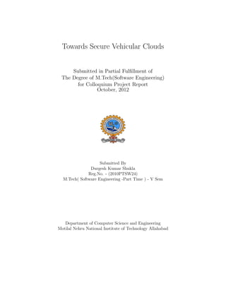 Towards Secure Vehicular Clouds


     Submitted in Partial Fulﬁllment of
 The Degree of M.Tech(Software Engineering)
       for Colloquium Project Report
                October, 2012




                    Submitted By
               Durgesh Kumar Shukla
              Reg.No. - (2010PTSW24)
  M.Tech( Software Engineering -Part Time ) - V Sem




   Department of Computer Science and Engineering
Motilal Nehru National Institute of Technology Allahabad
 