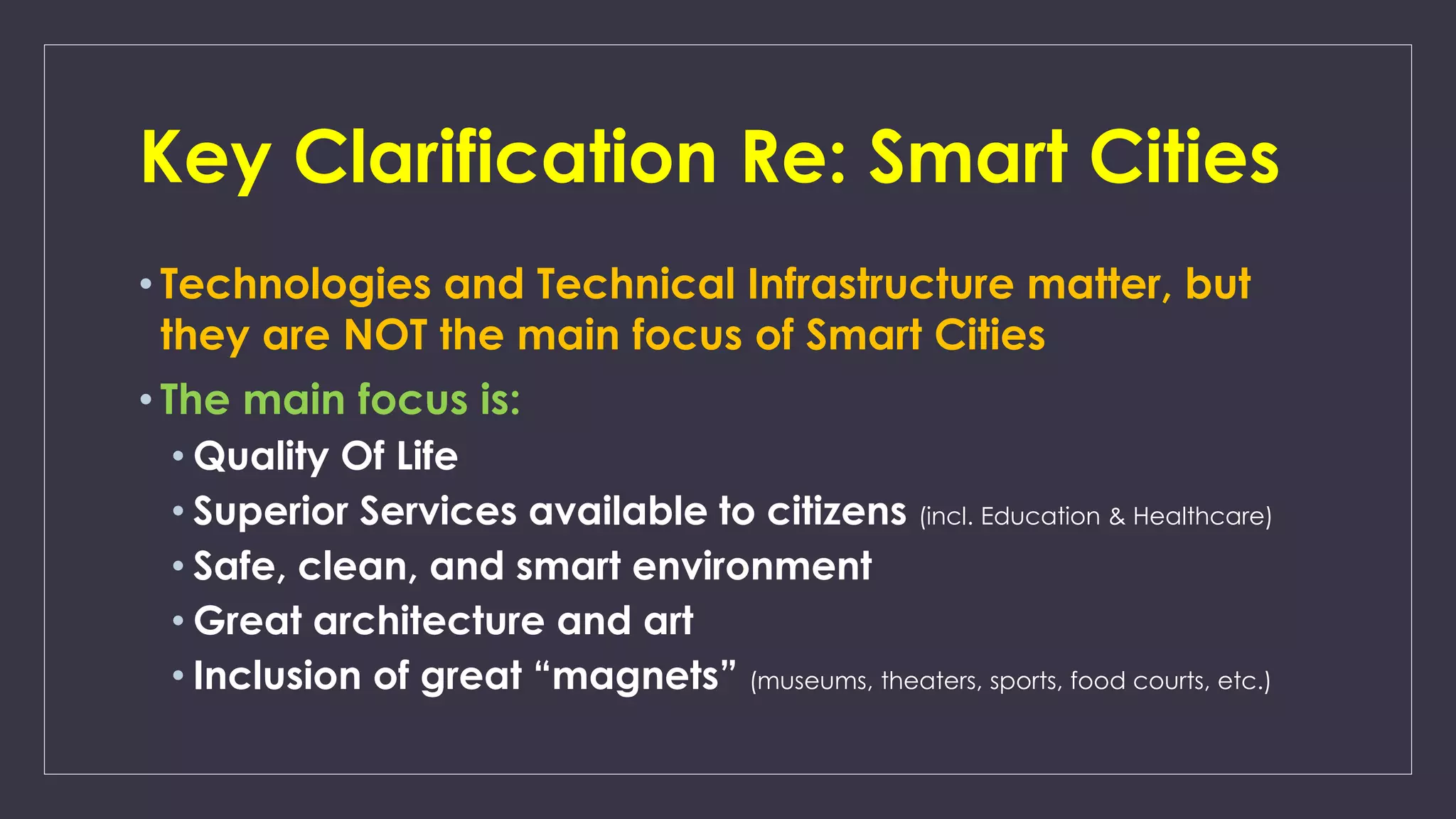 Key Clarification Re: Smart Cities
• Technologies and Technical Infrastructure matter, but
they are NOT the main focus of Smart Cities
• The main focus is:
• Quality Of Life
• Superior Services available to citizens (incl. Education & Healthcare)
• Safe, clean, and smart environment
• Great architecture and art
• Inclusion of great “magnets” (museums, theaters, sports, food courts, etc.)
 