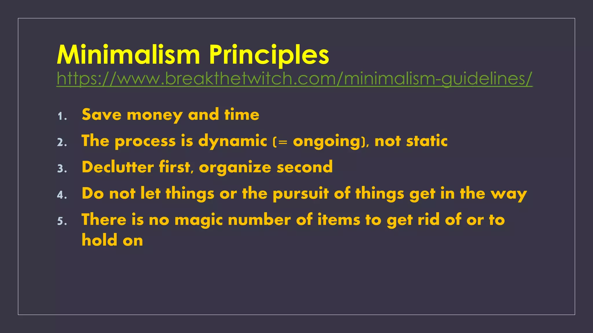 Minimalism Principles
https://www.breakthetwitch.com/minimalism-guidelines/
1. Save money and time
2. The process is dynamic (= ongoing), not static
3. Declutter first, organize second
4. Do not let things or the pursuit of things get in the way
5. There is no magic number of items to get rid of or to
hold on
 