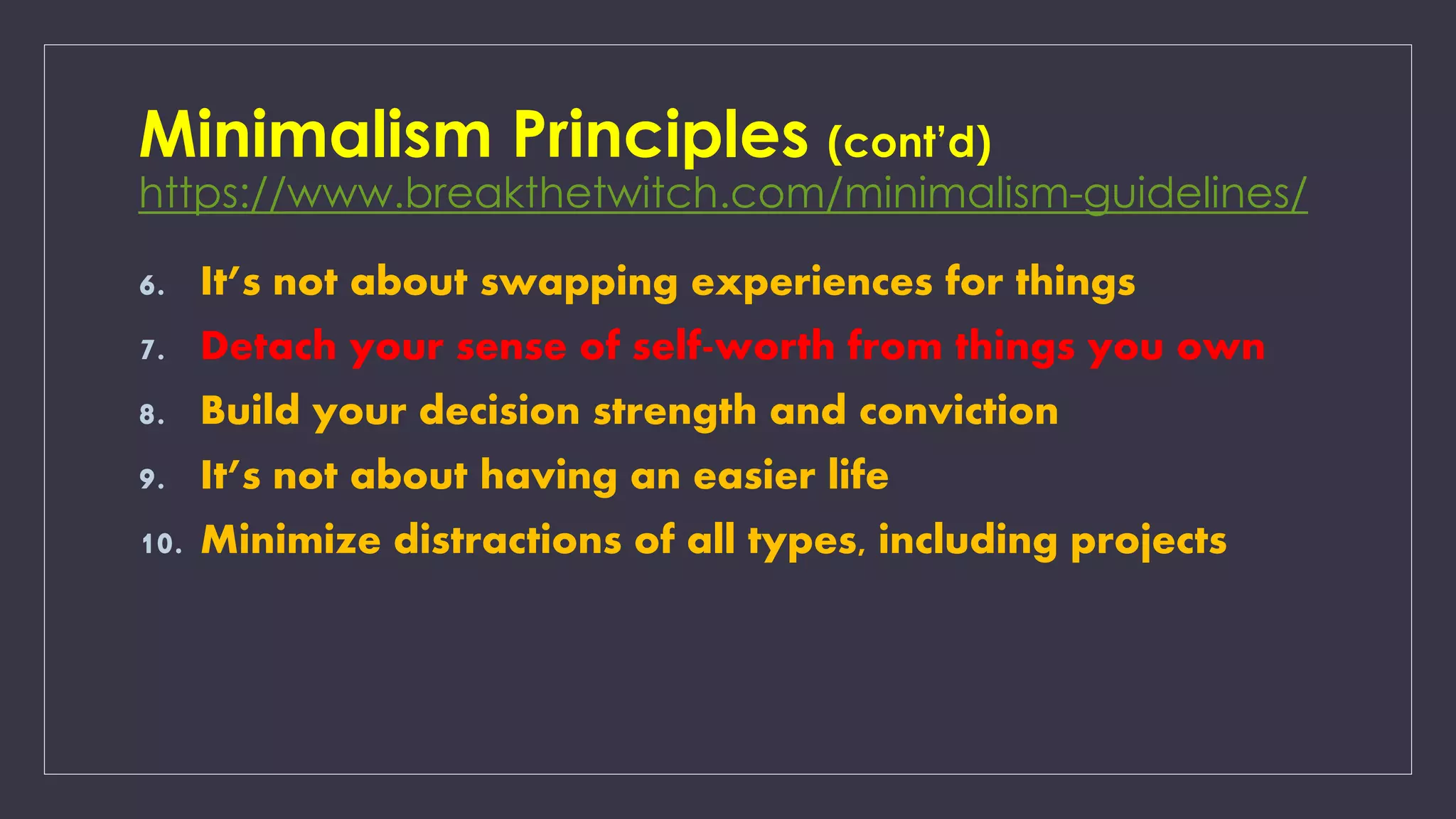 Minimalism Principles (cont’d)
https://www.breakthetwitch.com/minimalism-guidelines/
6. It’s not about swapping experiences for things
7. Detach your sense of self-worth from things you own
8. Build your decision strength and conviction
9. It’s not about having an easier life
10. Minimize distractions of all types, including projects
 