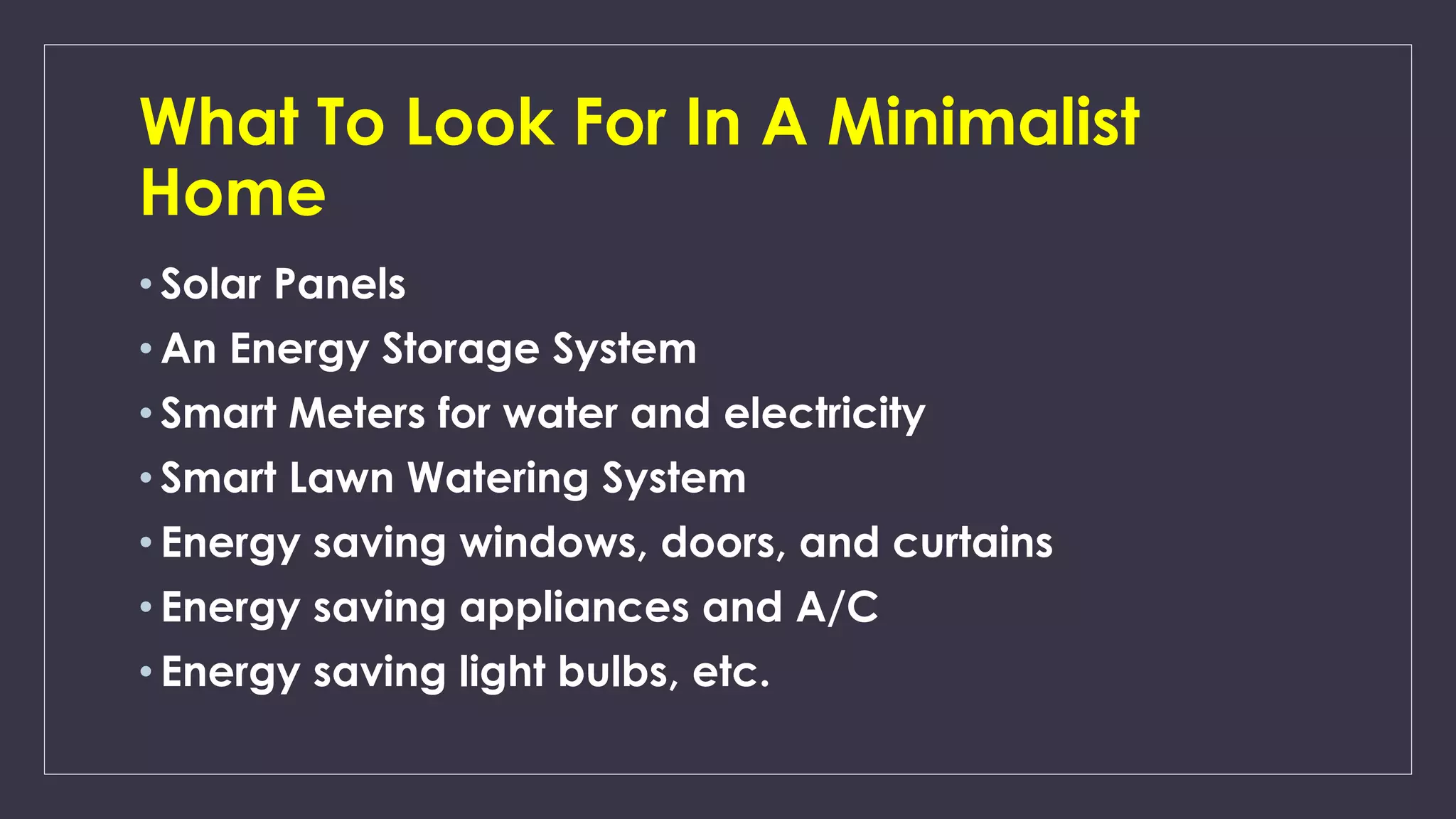What To Look For In A Minimalist
Home
• Solar Panels
• An Energy Storage System
• Smart Meters for water and electricity
• Smart Lawn Watering System
• Energy saving windows, doors, and curtains
• Energy saving appliances and A/C
• Energy saving light bulbs, etc.
 