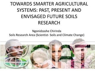 TOWARDS SMARTER AGRICULTURAL 
SYSTEMS: PAST, PRESENT AND 
ENVISAGED FUTURE SOILS 
RESEARCH 
Ngonidzashe Chirinda 
Soils Research Area (Scientist- Soils and Climate Change) 
1 
 