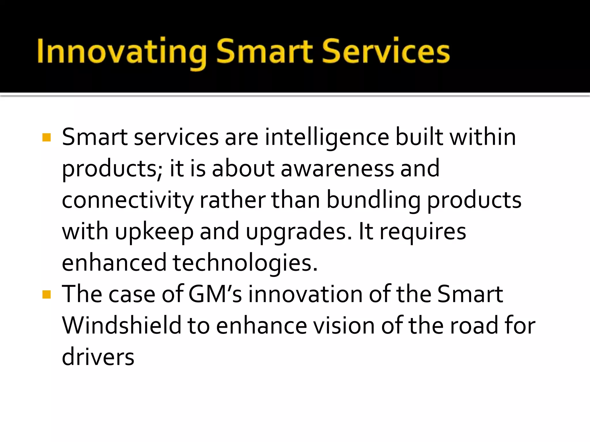  Smart services are intelligence built within
products; it is about awareness and
connectivity rather than bundling products
with upkeep and upgrades. It requires
enhanced technologies.
 The case of GM’s innovation of the Smart
Windshield to enhance vision of the road for
drivers
 