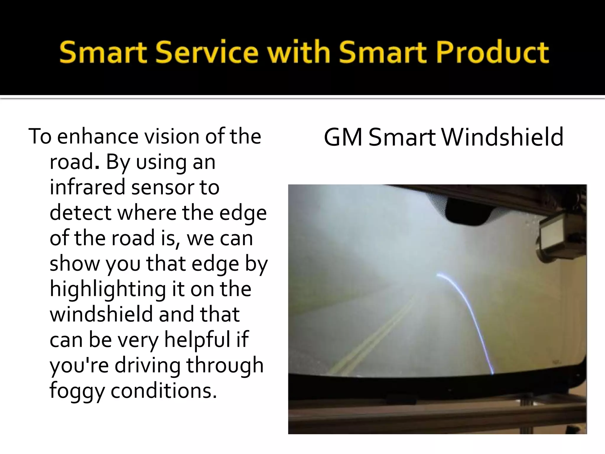 To enhance vision of the
road. By using an
infrared sensor to
detect where the edge
of the road is, we can
show you that edge by
highlighting it on the
windshield and that
can be very helpful if
you're driving through
foggy conditions.
GM SmartWindshield
 