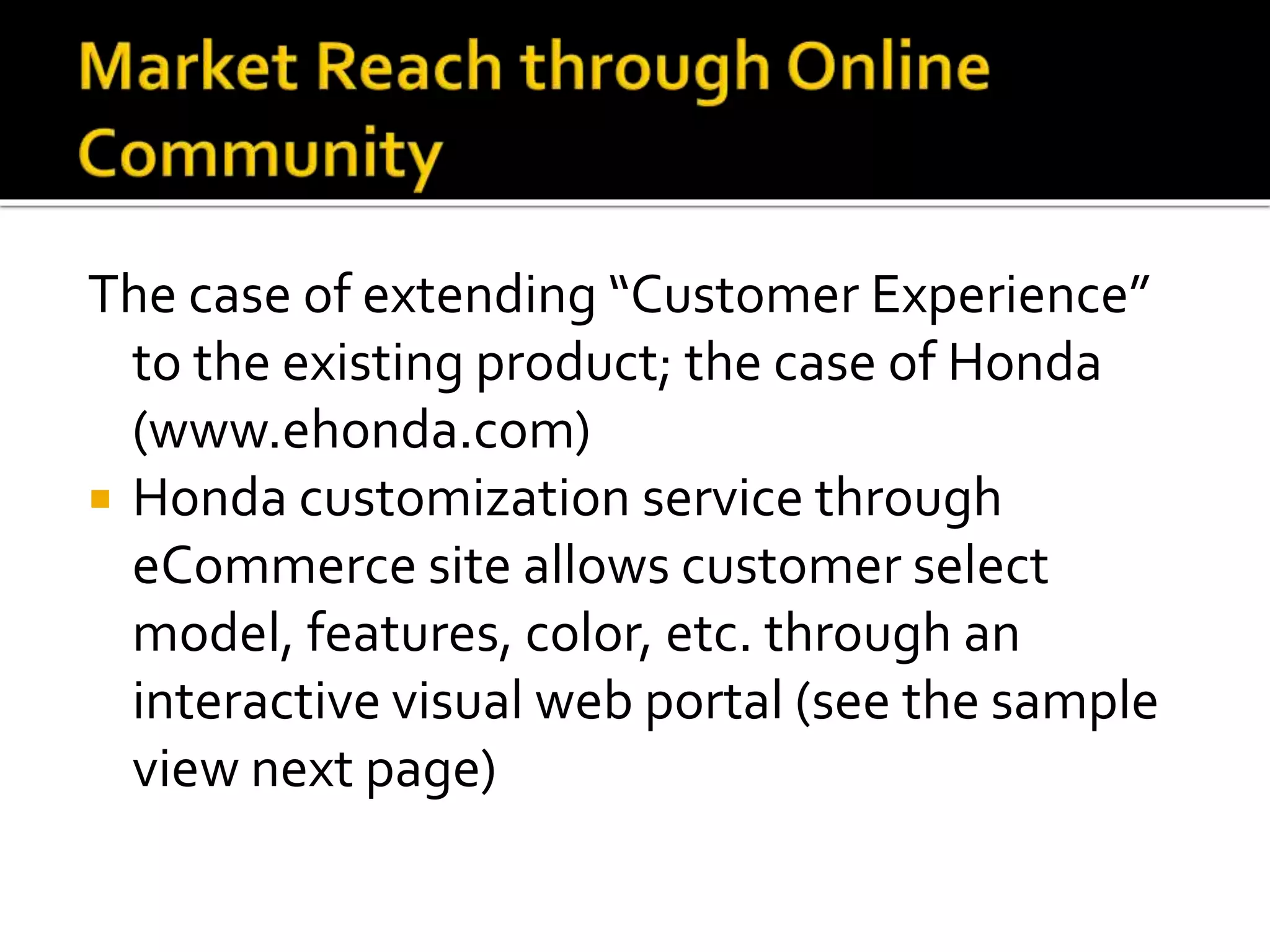 The case of extending “Customer Experience”
to the existing product; the case of Honda
(www.ehonda.com)
 Honda customization service through
eCommerce site allows customer select
model, features, color, etc. through an
interactive visual web portal (see the sample
view next page)
 