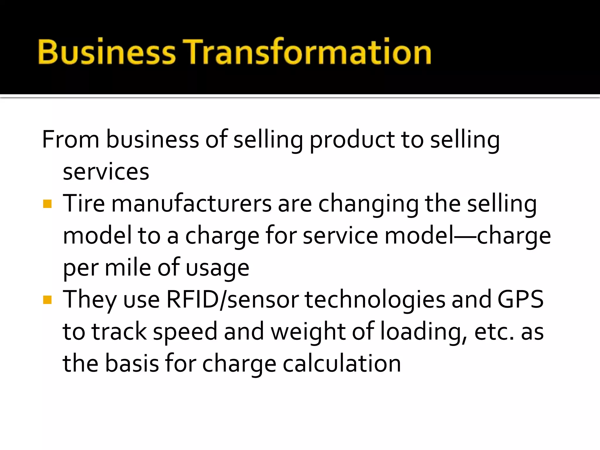 From business of selling product to selling
services
 Tire manufacturers are changing the selling
model to a charge for service model—charge
per mile of usage
 They use RFID/sensor technologies and GPS
to track speed and weight of loading, etc. as
the basis for charge calculation
 