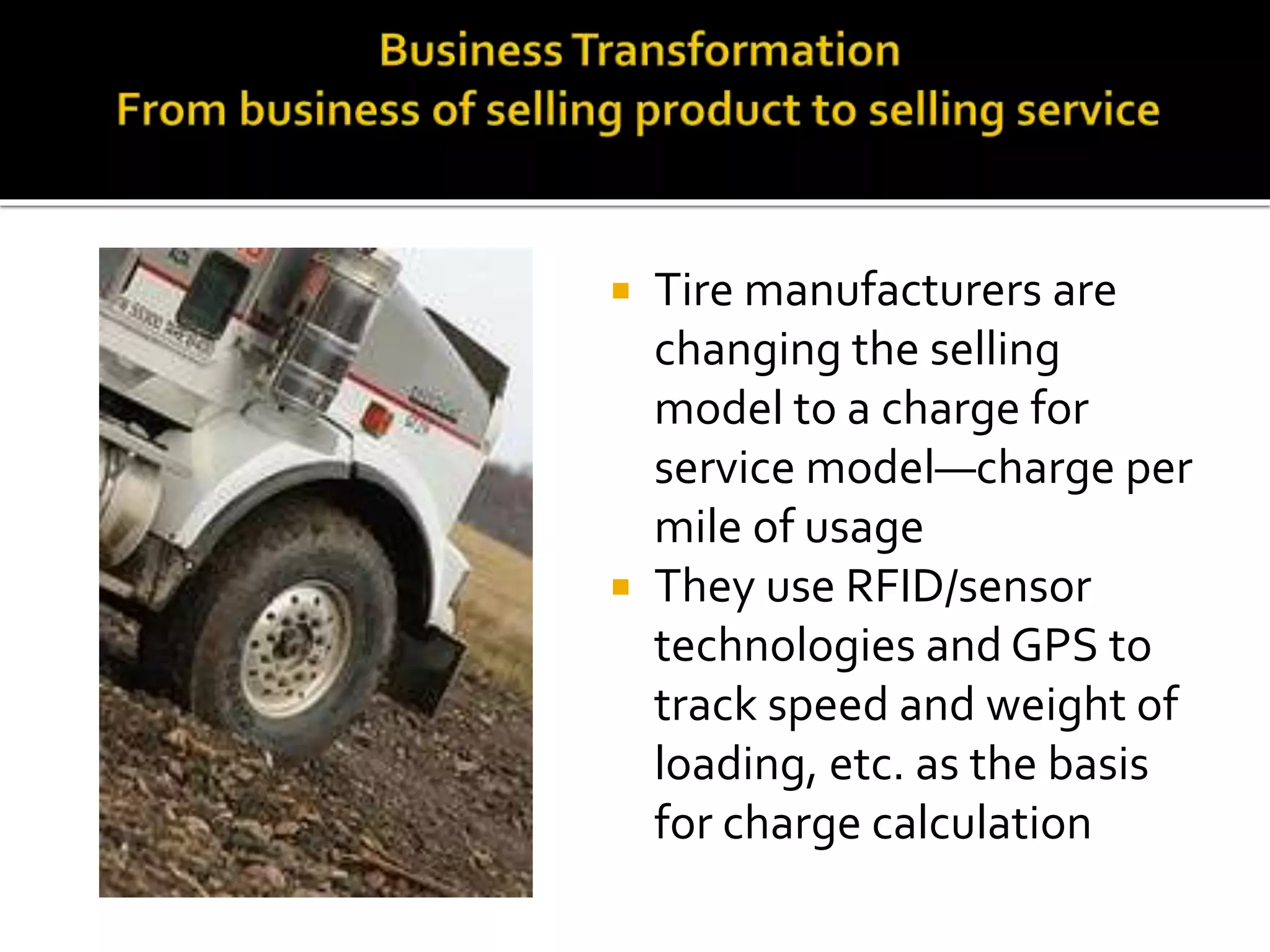  Tire manufacturers are
changing the selling
model to a charge for
service model—charge per
mile of usage
 They use RFID/sensor
technologies and GPS to
track speed and weight of
loading, etc. as the basis
for charge calculation
 
