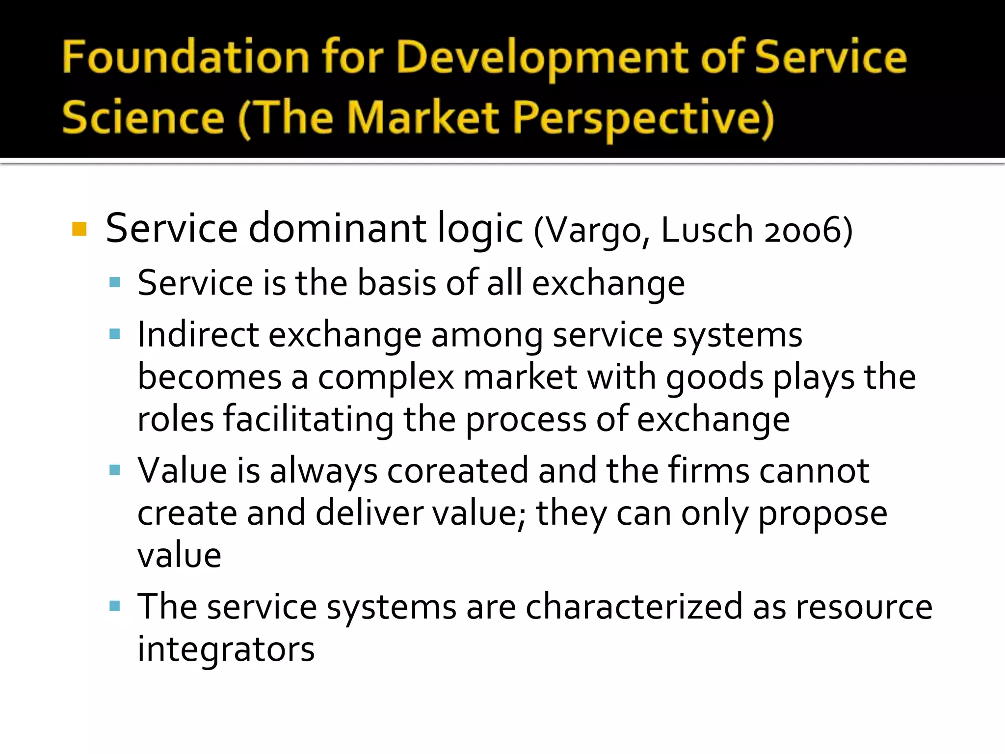  Service dominant logic (Vargo, Lusch 2006)
 Service is the basis of all exchange
 Indirect exchange among service systems
becomes a complex market with goods plays the
roles facilitating the process of exchange
 Value is always coreated and the firms cannot
create and deliver value; they can only propose
value
 The service systems are characterized as resource
integrators
 