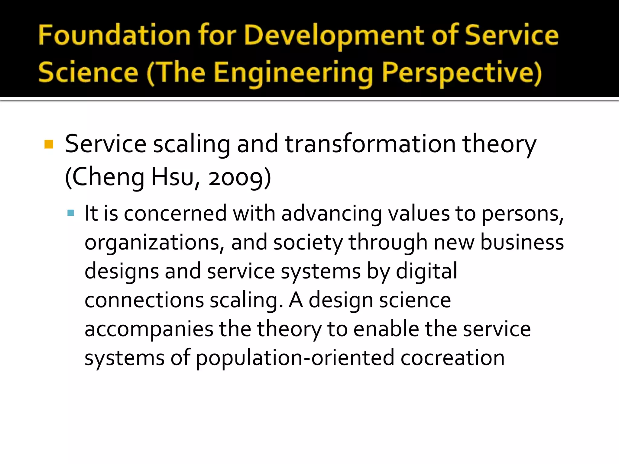  Service scaling and transformation theory
(Cheng Hsu, 2009)
 It is concerned with advancing values to persons,
organizations, and society through new business
designs and service systems by digital
connections scaling. A design science
accompanies the theory to enable the service
systems of population-oriented cocreation
 